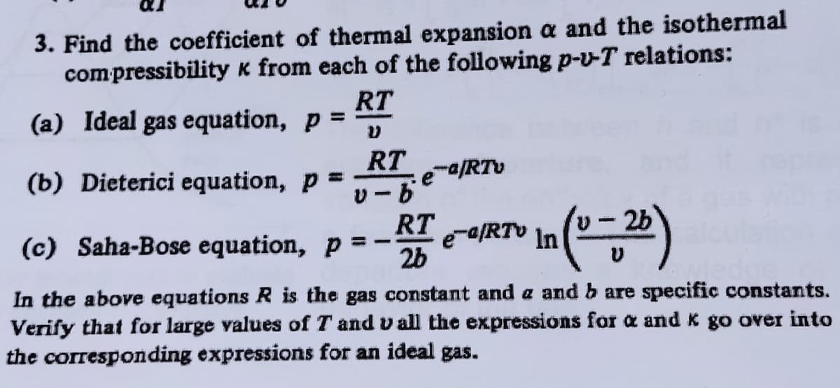 3. Find the coefficient of thermal expansion a and the isothermal
compressibility k from each of the following p-v-T relations:
RT
(a) Ideal gas equation, p =
%3D
RT
e-/RTv
(b) Dieterici equation, p =
U-2b
RT
e-aRTV In
2b
|3
(c) Saha-Bose equation, p
In the above equations R is the gas constant and a and b are specific constants.
Verify that for large values of T and v all the expressions for a and K go over into
the corresponding expressions for an ideal gas.
