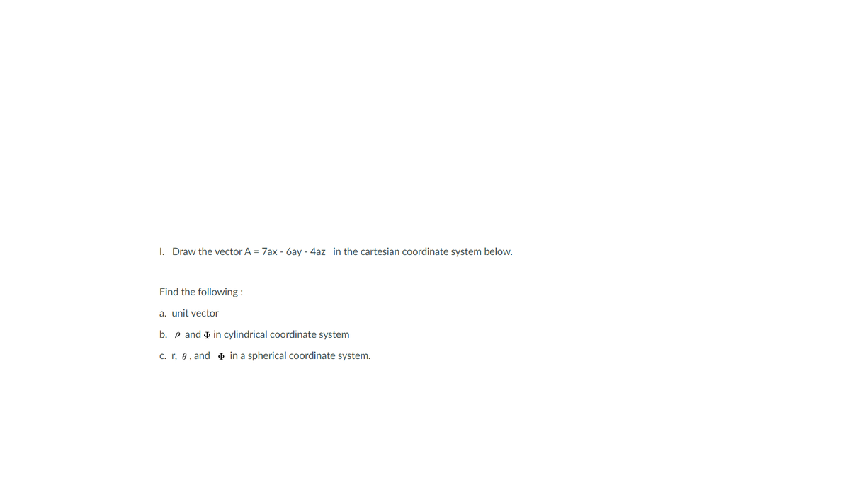I. Draw the vector A = 7ax - 6ay - 4az in the cartesian coordinate system below.
Find the following :
a. unit vector
b. p and o in cylindrical coordinate system
c. r, 0, and o in a spherical coordinate system.
