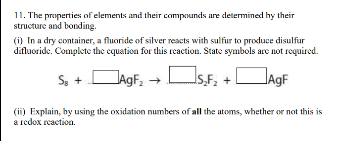 11. The properties of elements and their compounds are determined by their
structure and bonding.
(i) In a dry container, a fluoride of silver reacts with sulfur to produce disulfur
difluoride. Complete the equation for this reaction. State symbols are not required.
+DAgF, → Os,F, +
JAGF,
JAGF
S8 +
(ii) Explain, by using the oxidation numbers of all the atoms, whether or not this is
a redox reaction.
