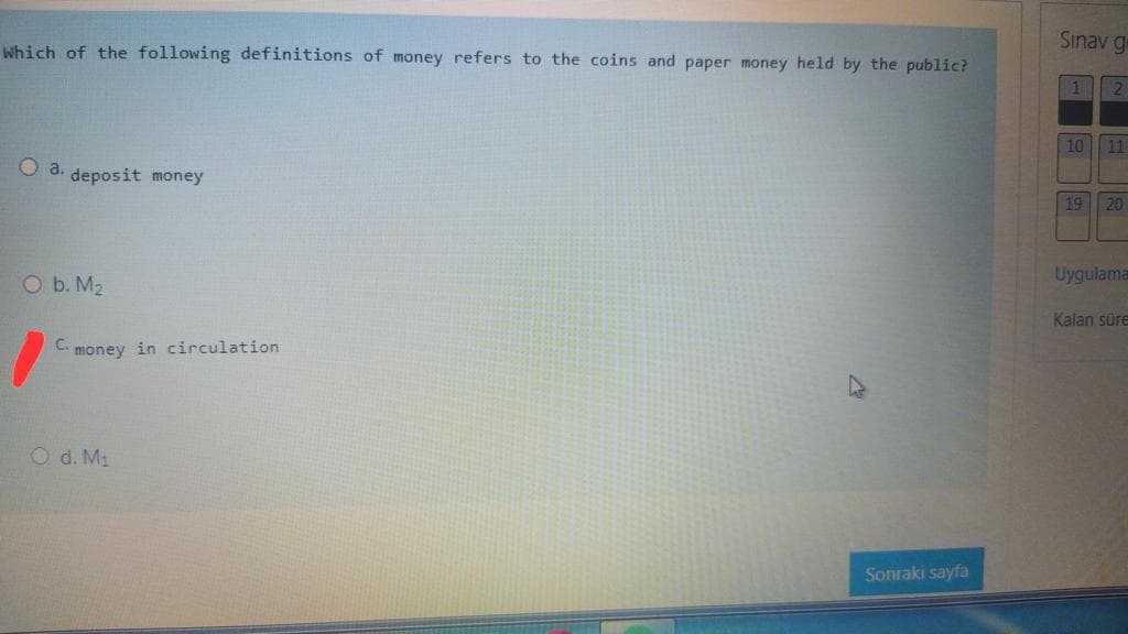 Sınav g
Which of the following definitions of money refers to the coins and paper money held by the public?
10 11
O a.
deposit money
19
20
Uygulama
O b. M2
Kalan süre
money in circulation
O d. M2
Sonraki sayfa
