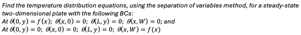 Find the temperature distribution equations, using the separation of variables method, for a steady-state
two-dimensional plate with the following BCs:
At 0(0, y) = f(x); (x, 0) = 0; (L,y) = 0; (x,W) = 0; and
At 6(0, y) = 0; 6(x, 0) = 0; (L, y) = 0; 8(x,W) = f (x)