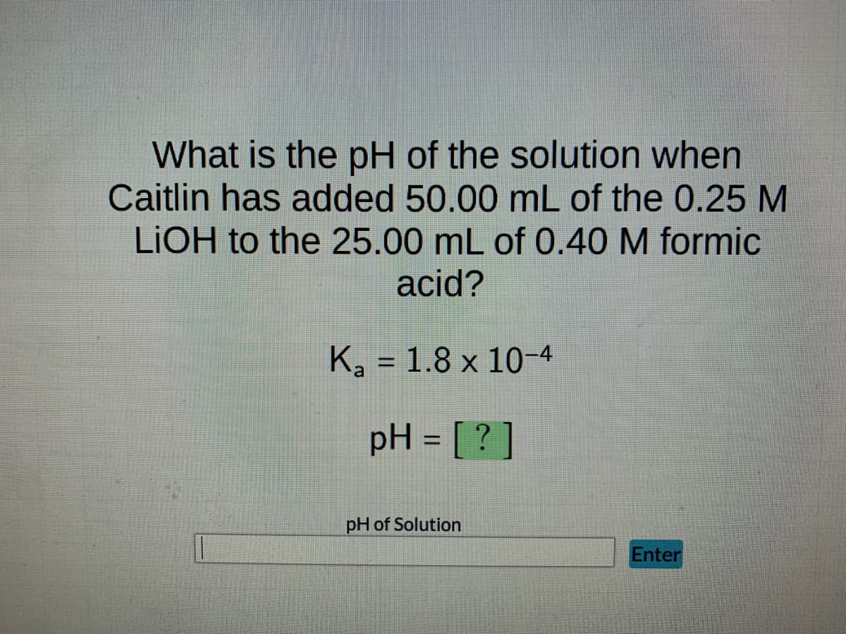 What is the pH of the solution when
Caitlin has added 50.00 mL of the 0.25 M
LIOH to the 25.00 mL of 0.40 M formic
acid?
K₂ = 1.8 x 10-4
pH = [?]
pH of Solution
Enter