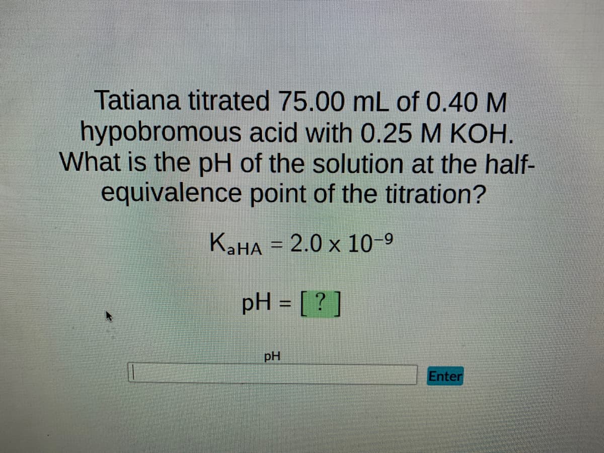 Tatiana titrated 75.00 mL of 0.40 M
hypobromous acid with 0.25 M KOH.
What is the pH of the solution at the half-
equivalence point of the titration?
KaHA = 2.0 x 10-9
pH = [?]
pH
Enter