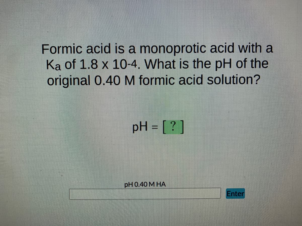 Formic acid is a monoprotic acid with a
Ka of 1.8 x 10-4. What is the pH of the
original 0.40 M formic acid solution?
pH = [?]
pH 0.40 M HA
Enter