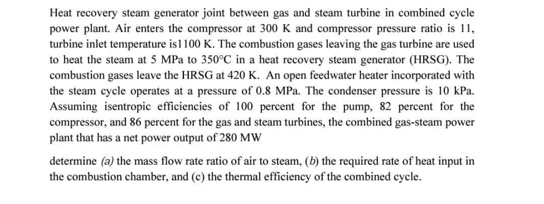 Heat recovery steam generator joint between gas and steam turbine in combined cycle
power plant. Air enters the compressor at 300 K and compressor pressure ratio is 11,
turbine inlet temperature is1100 K. The combustion gases leaving the gas turbine are used
to heat the steam at 5 MPa to 350°C in a heat recovery steam generator (HRSG). The
combustion gases leave the HRSG at 420 K. An open feedwater heater incorporated with
the steam cycle operates at a pressure of 0.8 MPa. The condenser pressure is 10 kPa.
Assuming isentropic efficiencies of 100 percent for the pump, 82 percent for the
compressor, and 86 percent for the gas and steam turbines, the combined gas-steam power
plant that has a net power output of 280 MW
determine (a) the mass flow rate ratio of air to steam, (b) the required rate of heat input in
the combustion chamber, and (c) the thermal efficiency of the combined cycle.
