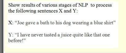 Show results of various stages of NLP to process
the following sentences X and Y:
X: “Joe gave a bath to his dog wearing a blue shirt"
Y: "I have never tasted a juice quite like that one
before!"
