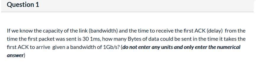 Question 1
If we know the capacity of the link (bandwidth) and the time to receive the first ACK (delay) from the
time the first packet was sent is 30 1ms, how many Bytes of data could be sent in the time it takes the
first ACK to arrive given a bandwidth of 1Gb/s? (do not enter any units and only enter the numerical
answer)
