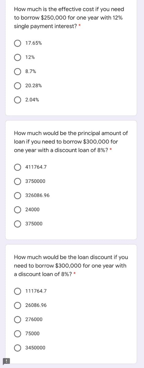 How much is the effective cost if you need
to borrow $250,000 for one year with 12%
single payment interest? *
17.65%
12%
8.7%
20.28%
2.04%
How much would be the principal amount of
loan if you need to borrow $300,000 for
one year with a discount loan of 8%? *
411764.7
3750000
326086.96
24000
375000
How much would be the loan discount if you
need to borrow $300,000 for one year with
a discount loan of 8%? *
111764.7
26086.96
276000
75000
3450000
ОО
