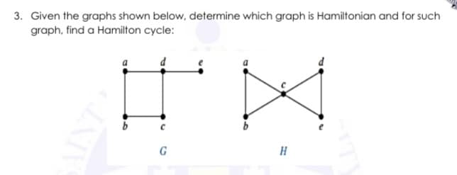 3. Given the graphs shown below, determine which graph is Hamiltonian and for such
graph, find a Hamilton cycle:
G
