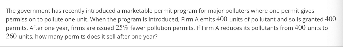 The government has recently introduced a marketable permit program for major polluters where one permit gives
permission to pollute one unit. When the program is introduced, Firm A emits 400 units of pollutant and so is granted 400
permits. After one year, firms are issued 25% fewer pollution permits. If Firm A reduces its pollutants from 400 units to
260 units, how many permits does it sell after one year?
