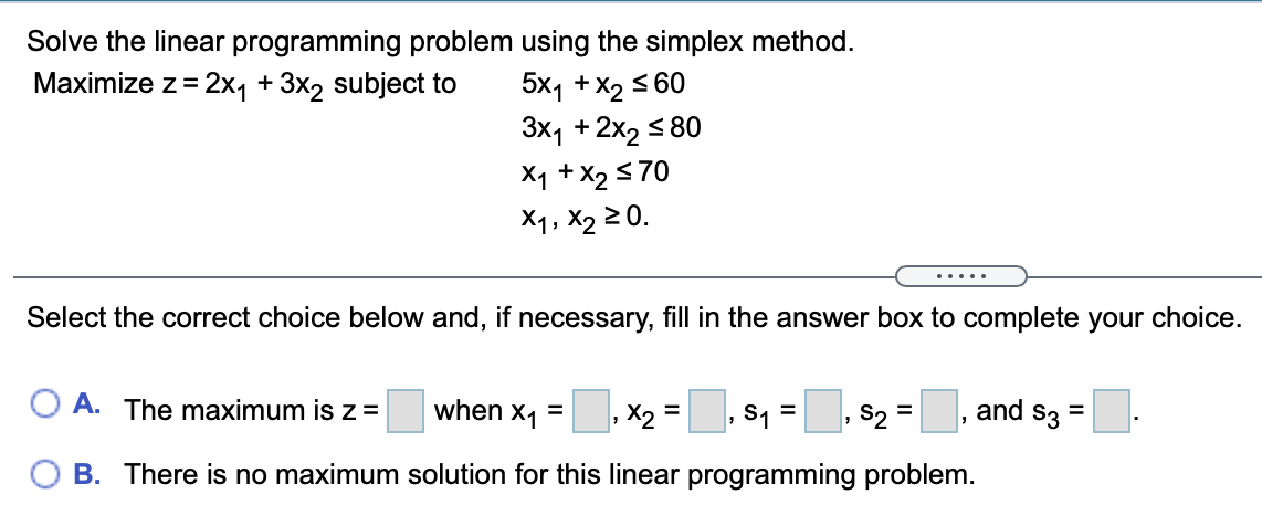 Solve the linear programming problem using the simplex method.
5x1 +x2 5 60
3x1 +2x2 s 80
X1 + X2 570
X1, X2 2 0.
Maximize z= 2x, + 3x2 subject to
%3D
.....
Select the correct choice below and, if necessary, fill in the answer box to complete your choice.
O A. The maximum is z =
when x1 =
,X2 =, s1 = s2 =, and s3 =
%D
B. There is no maximum solution for this linear programming problem.
