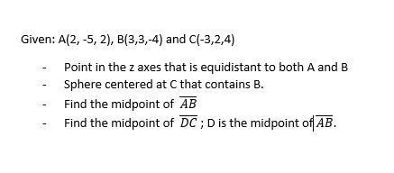 Given: A(2, -5, 2), B(3,3,-4) and C(-3,2,4)
Point in the z axes that is equidistant to both A and B
Sphere centered at C that contains B.
Find the midpoint of AB
Find the midpoint of DC; D is the midpoint of AB.
