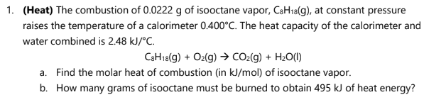 1. (Heat) The combustion of 0.0222 g of isooctane vapor, C3H18(g), at constant pressure
raises the temperature of a calorimeter 0.400°C. The heat capacity of the calorimeter and
water combined is 2.48 kJ/°C.
CaH18(g) + O2(g) → CO2(g) + H2O(!)
a. Find the molar heat of combustion (in kJ/mol) of isooctane vapor.
b. How many grams of isooctane must be burned to obtain 495 kJ of heat energy?
