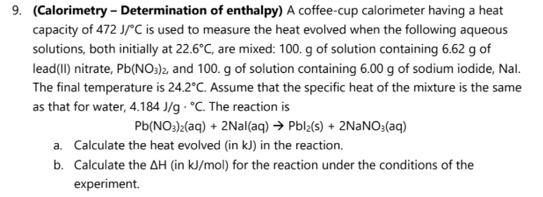 9. (Calorimetry - Determination of enthalpy) A coffee-cup calorimeter having a heat
capacity of 472 J/°C is used to measure the heat evolved when the following aqueous
solutions, both initially at 22.6°C, are mixed: 100. g of solution containing 6.62 g of
lead(II) nitrate, Pb(NO3)2, and 100. g of solution containing 6.00 g of sodium iodide, Nal.
The final temperature is 24.2°C. Assume that the specific heat of the mixture is the same
as that for water, 4.184 J/g °C. The reaction is
Pb(NO3)2(aq) + 2Nal(aq) → Pbl2(s) + 2NANO3(aq)
a. Calculate the heat evolved (in kJ) in the reaction.
b. Calculate the AH (in kJ/mol) for the reaction under the conditions of the
experiment.
