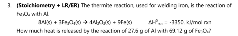 3. (Stoichiometry + LR/ER) The thermite reaction, used for welding iron, is the reaction of
Fe;O4 with Al.
8Al(s) + 3Fe;O4(s) → 4Al¿O3(s) + 9Fe(s)
AH°xn = -3350. kJ/mol rxn
How much heat is released by the reaction of 27.6 g of Al with 69.12 g of Fe;04?
