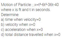 Motion of Particle: ; x=t3-6t2-36t-40
where x is ft and t in seconds.
Determine:
a) time when velocity=0
b) velocity when x=0
c) acceleration when x=0
d) total distance travelled when x=0
