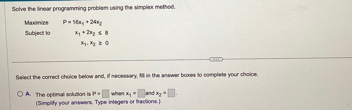 Solve the linear programming problem using the simplex method.
P = 16x₁ + 24x2
Maximize
Subject to
X₁ + 2x2 ≤ 8
X1, X2 ≥ 0
...
Select the correct choice below and, if necessary, fill in the answer boxes to complete your choice.
when x₁ = and x2 =
O A. The optimal solution is P =
(Simplify your answers. Type integers or fractions.)