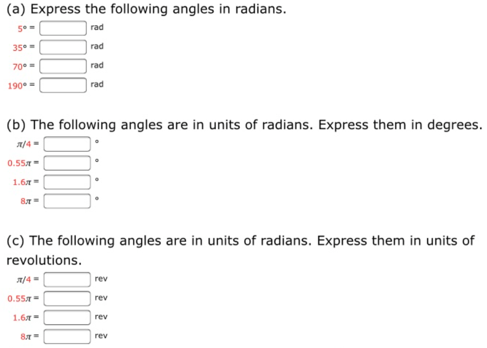 (a) Express the following angles in radians.
5° =
rad
35° =
rad
70° =
rad
190° =
rad
(b) The following angles are in units of radians. Express them in degrees.
A/4 =
0.557 =
1.6л 3D
87 =
(c) The following angles are in units of radians. Express them in units of
revolutions.
A/4 =
rev
0.557 =
rev
1.6л 3
rev
87 =
rev
