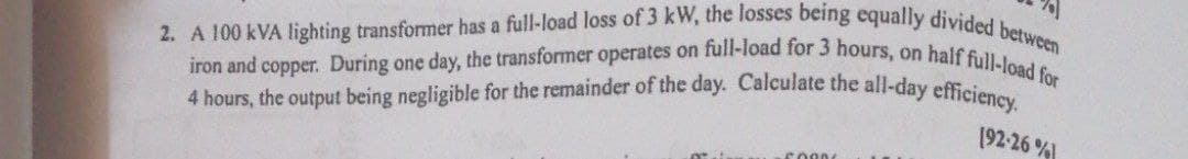 2. A 100 kVA lighting transformer has a full-load loss of 3 kW, the losses being equally divided between
iron and copper. During one day, the transformer operates on full-load for 3 hours, on half full-load for
4 hours, the output being negligible for the remainder of the day. Calculate the all-day efficiency.
[92-26%
5000