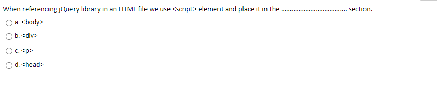 When referencing jQuery library in an HTML file we use <script> element and place it in the
section.
a. <body>
b. <div>
Oc. <p>
Od. <head>
