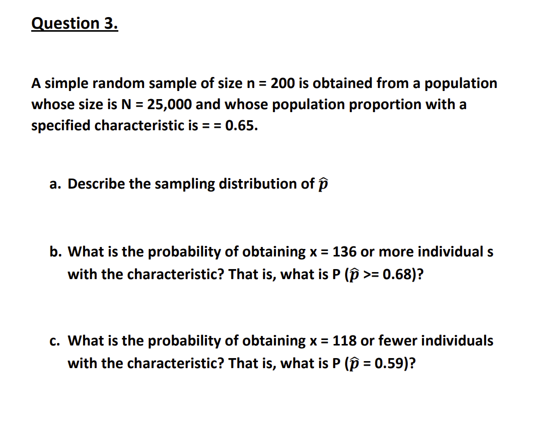 Question 3.
A simple random sample of size n = 200 is obtained from a population
whose size is N = 25,000 and whose population proportion with a
specified characteristic is = = 0.65.
a. Describe the sampling distribution of p
b. What is the probability of obtaining x = 136 or more individual s
with the characteristic? That is, what is P (p >= 0.68)?
c. What is the probability of obtaining x = 118 or fewer individuals
with the characteristic? That is, what is P (p = 0.59)?