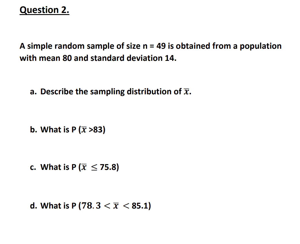 Question 2.
A simple random sample of size n = 49 is obtained from a population
with mean 80 and standard deviation 14.
a. Describe the sampling distribution of x.
b. What is P (x >83)
c. What is P(x ≤ 75.8)
d. What is P (78.3 < x < 85.1)