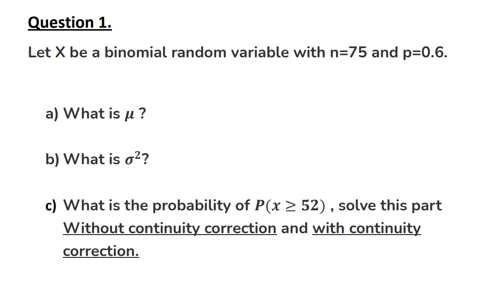 Question 1.
Let X be a binomial random variable with n=75 and p=0.6.
a) What is μ?
b) What is o²?
c) What is the probability of P(x ≥ 52), solve this part
Without continuity correction and with continuity
correction.
