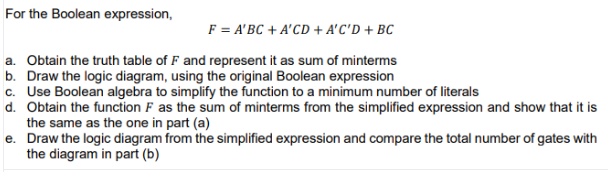 For the Boolean expression,
F = A'BC + A'CD + A'C'D + BC
a. Obtain the truth table of F and represent it as sum of minterms
b. Draw the logic diagram, using the original Boolean expression
c. Use Boolean algebra to simplify the function to a minimum number of literals
d. Obtain the function F as the sum of minterms from the simplified expression and show that it is
the same as the one in part (a)
e. Draw the logic diagram from the simplified expression and compare the total number of gates with
the diagram in part (b)
