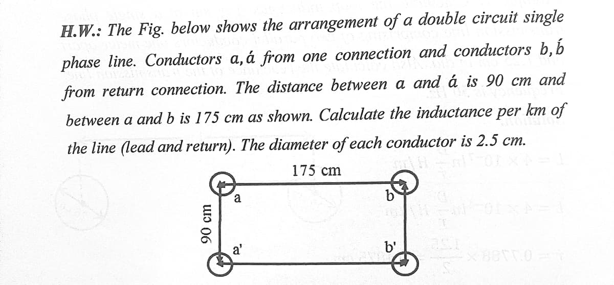 H.W.: The Fig. below shows the arrangement of a double circuit single
phase line. Conductors
á from one connection and conductors b, b
from return connection. The distance between a and á is 90 cm and
between a and b is 175 cm as shown. Calculate the inductance per km of
the line (lead and return). The diameter of each conductor is 2.5 cm.
175 cm
a
b'
90 cm
