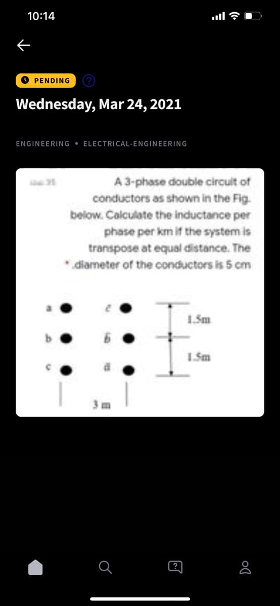 10:14
PENDING
Wednesday, Mar 24, 2021
ENGINEERING • ELECTRICAL-ENGINEERING
A 3-phase double circuit of
conductors as shown in the Fig.
below. Calculate the inductance per
phase per km if the system is
transpose at equal distance. The
* diameter of the conductors is 5 cm
1.Sm
(?
