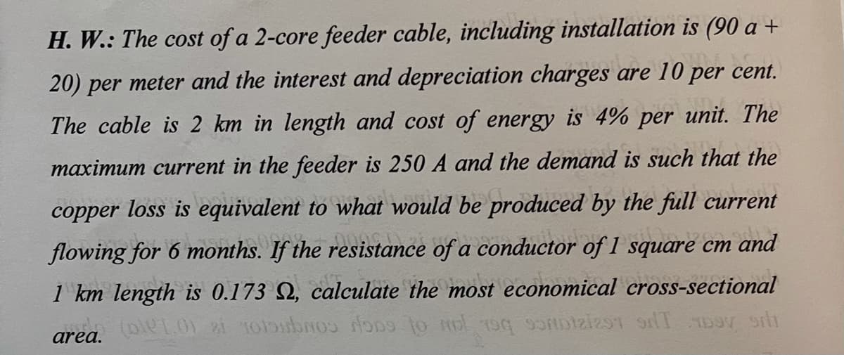 H. W.: The cost of a 2-core feeder cable, including installation is (90 a +
20) per meter and the interest and depreciation charges are 10 per cent.
The cable is 2 km in length and cost of energy is 4% per unit. The
maximum current in the feeder is 250 A and the demand is such that the
current
copper loss is equivalent to what would be produced by the full
flowing for 6 months. If the resistance of a conductor of 1 square cm and
1 km length is 0.173 Q, calculate the most economical cross-sectional
area.
