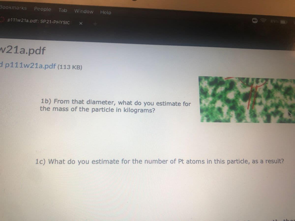 Bookmarks
People
Tab Window
Help
ca%
p111w21a.pdf: SP21-PHYSIC
w21a.pdf
d p111w21a.pdf (113 KB)
1b) From that diameter, what do you estimate for
the mass of the particle in kilograms?
1c) What do you estimate for the number of Pt atoms in this particle, as a result?
