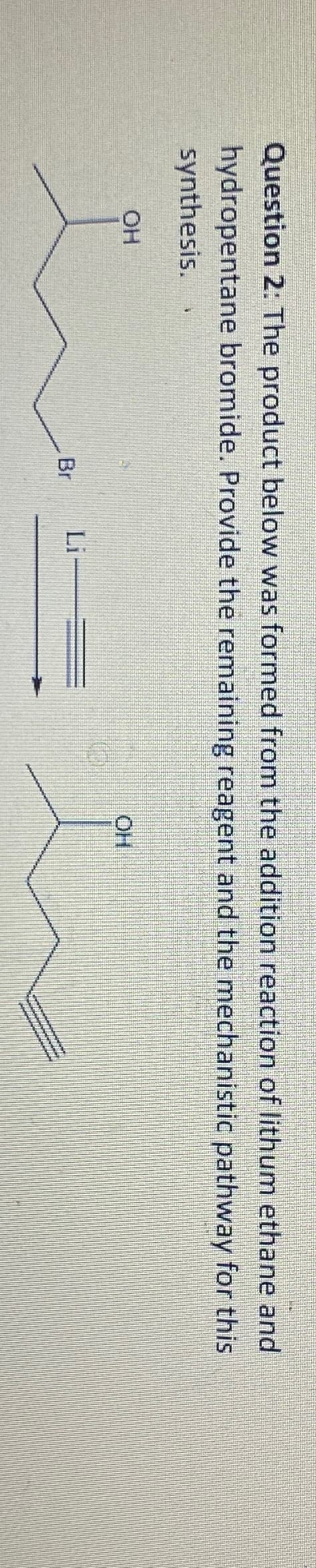Question 2: The product below was formed from the addition reaction of lithum ethane and
hydropentane bromide. Provide the remaining reagent and the mechanistic pathway for this
synthesis.
OH
Br
Li
OH