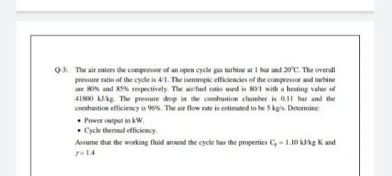 Q3: The air enters the compressor of an open cycle gas turbine at I bar and 20'C. The overall
pressure ratio of the cycle is 4/1. The isentropic efficiencies of the compressor and turbine
are 80% and 85% respectively. The air/fuel ratio used is 80/1 with a heating value of
41800 kJAkg. The pressure drop in the combustion chumber is 0,1l bar and the
combustion efficiency is 96%. The air flow rate is estimated to be 5 kg's. Determine:
• Power output in kW.
• Cycle thermal efficiency.
Assume that the working fluid around the cycle has the properties C, = 1.10 kJ/kg K and
y= 14
