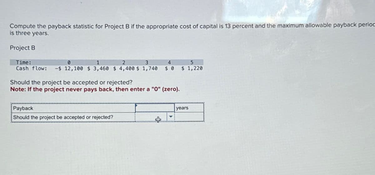 Compute the payback statistic for Project B if the appropriate cost of capital is 13 percent and the maximum allowable payback perioc
is three years.
Project B
Time:
0
1
2
3
4
5
Cash flow: -$ 12,100 $3,460 $4,400 $ 1,740 $ 0 $ 1,220
Should the project be accepted or rejected?
Note: If the project never pays back, then enter a "O" (zero).
Payback
Should the project be accepted or rejected?
years