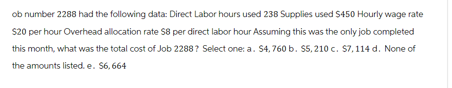 ob number 2288 had the following data: Direct Labor hours used 238 Supplies used $450 Hourly wage rate
$20 per hour Overhead allocation rate $8 per direct labor hour Assuming this was the only job completed
this month, what was the total cost of Job 2288 ? Select one: a. $4,760 b. $5, 210 c. $7,114 d. None of
the amounts listed. e. $6, 664
