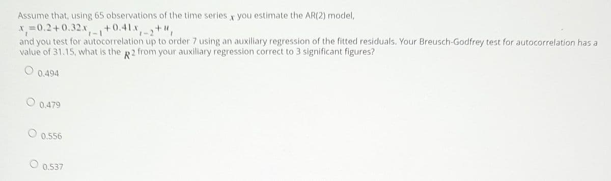 Assume that, using 65 observations of the time series x you estimate the AR(2) model,
x=0.2+0.32.x,-+0.41x,2
and you test for autocorrelation up to order 7 using an auxiliary regression of the fitted residuals. Your Breusch-Godfrey test for autocorrelation has a
value of 31.15, what is the R2 from your auxiliary regression correct to 3 significant figures?
0.494
0.479
0.556
0.537
