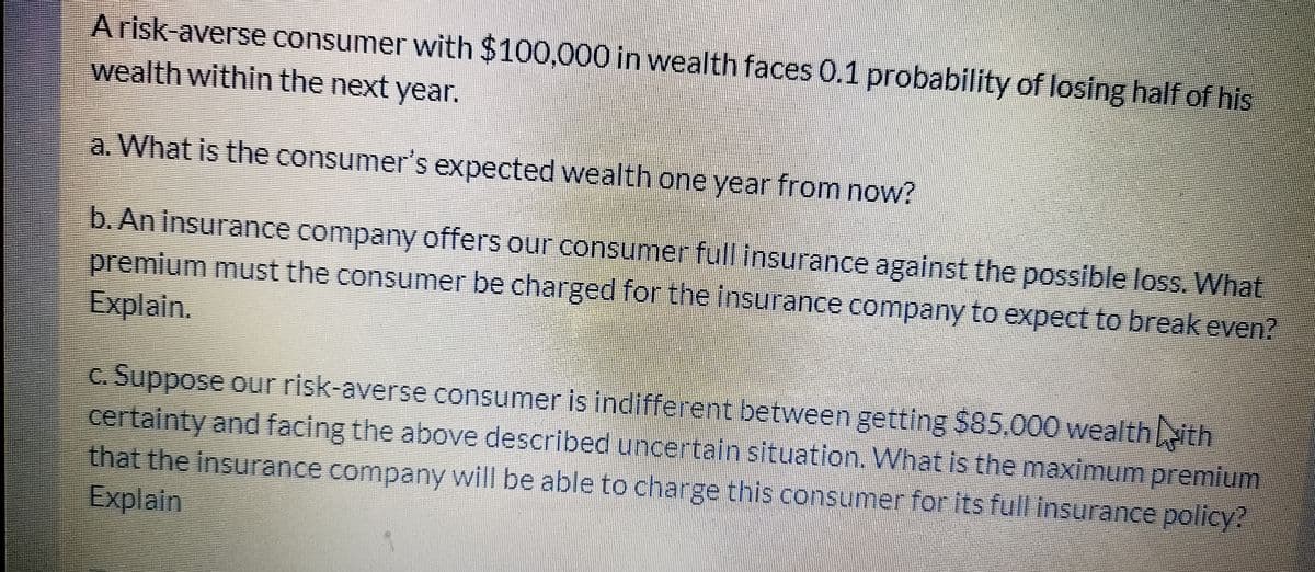 A risk-averse consumer with $100,000 in wealth faces 0.1 probability of losing half of his
wealth within the next year.
a. What is the consumer's expected wealth one year from now?
b. An insurance company offers our consumer full insurance against the possible loss. What
premium must the consumer be charged for the insurance company to expect to break even?
Explain.
c. Suppose our risk-averse consumer is indifferent between getting $85,000 wealthith
certainty and facing the above described uncertain situation. What is the maximum premium
that the insurance company will be able to charge this consumer for its full insurance policy?
Explain
