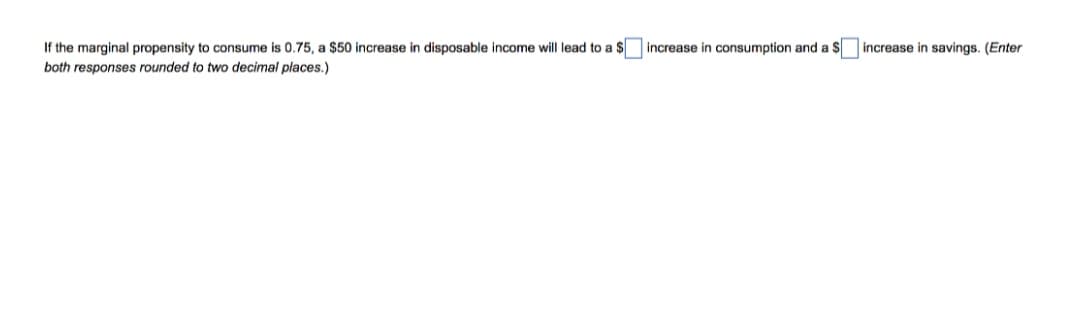 If the marginal propensity to consume is 0.75, a $50 increase in disposable income will lead to a $ increase in consumption and a $
increase in savings. (Enter
both responses rounded to two decimal places.)
