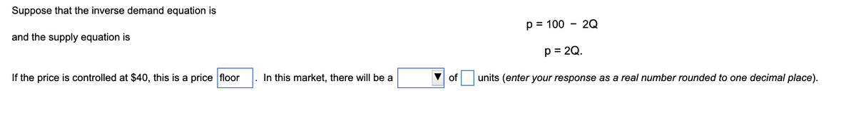 Suppose that the inverse demand equation is
and the supply equation is
If the price is controlled at $40, this is a price floor
In this market, there will be a
of
p = 100 - 2Q
p = 2Q.
units (enter your response as a real number rounded to one decimal place).