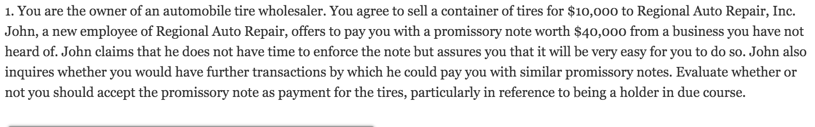 1. You are the owner of an automobile tire wholesaler. You agree to sell a container of tires for $10,000 to Regional Auto Repair, Inc.
John, a new employee of Regional Auto Repair, offers to pay you with a promissory note worth $40,000 from a business you have not
heard of. John claims that he does not have time to enforce the note but assures you that it will be very easy for you to do so. John also
inquires whether you would have further transactions by which he could pay you with similar promissory notes. Evaluate whether or
not you should accept the promissory note as payment for the tires, particularly in reference to being a holder in due course.
