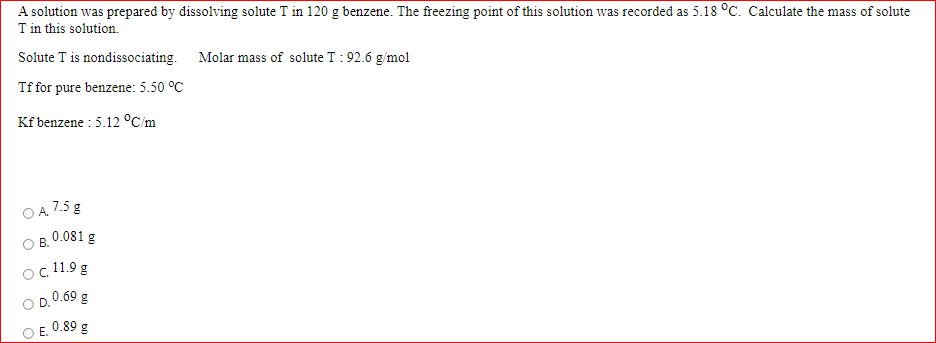 A solution was prepared by dissolving solute T in 120 g benzene. The freezing point of this solution was recorded as 5.18 °C. Calculate the mass of solute
Tin this solution.
Solute T is nondissociating. Molar mass of solute T : 92.6 g/mol
Tf for pure benzene: 5.50 °C
Kf benzene : 5.12 °C/m
A. 7.5 g
0.081 g
В.
c. 11.9 g
0.69 g
E. 0.89 g
