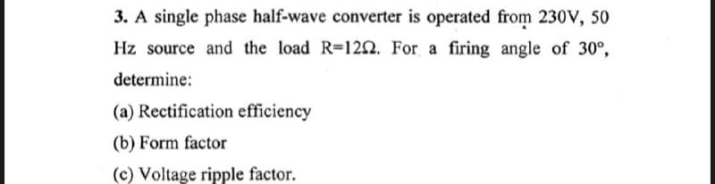 3. A single phase half-wave converter is operated from 230V, 50
Hz source and the load R=1202. For a firing angle of 30°,
determine:
(a) Rectification efficiency
(b) Form factor
(c) Voltage ripple factor.