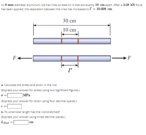 An 6 mm diameter aluminum rod has lines scribed on it that are exactly 10 cm apart. After a 2.08 kN force
has been applied, the separation between the lines has increased to l' = 10.009 cm.
30 cm
10 cm
-F
l'
a. Calculate the stress and strain in the rod.
(Express your answer for stress using two significant figures.)
|MPa
(Express your answer for strain using four decimal spaces.)
E =
b. To what total length has the rod stretched?
(Express your answer using three decimal places.)
L final
cm
