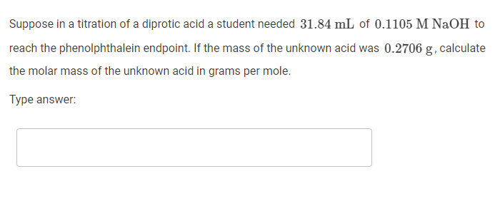 Suppose in a titration of a diprotic acid a student needed 31.84 mL of 0.1105 M NaOH to
reach the phenolphthalein endpoint. If the mass of the unknown acid was 0.2706 g, calculate
the molar mass of the unknown acid in grams per mole.
Type answer:
