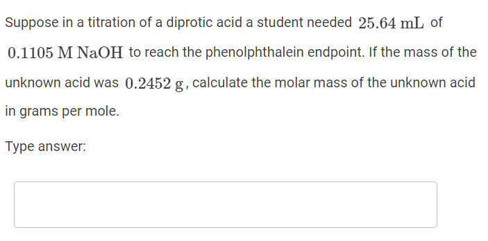 Suppose in a titration of a diprotic acid a student needed 25.64 mL of
0.1105 M NaOH to reach the phenolphthalein endpoint. If the mass of the
unknown acid was 0.2452 g, calculate the molar mass of the unknown acid
in grams per mole.
Type answer:
