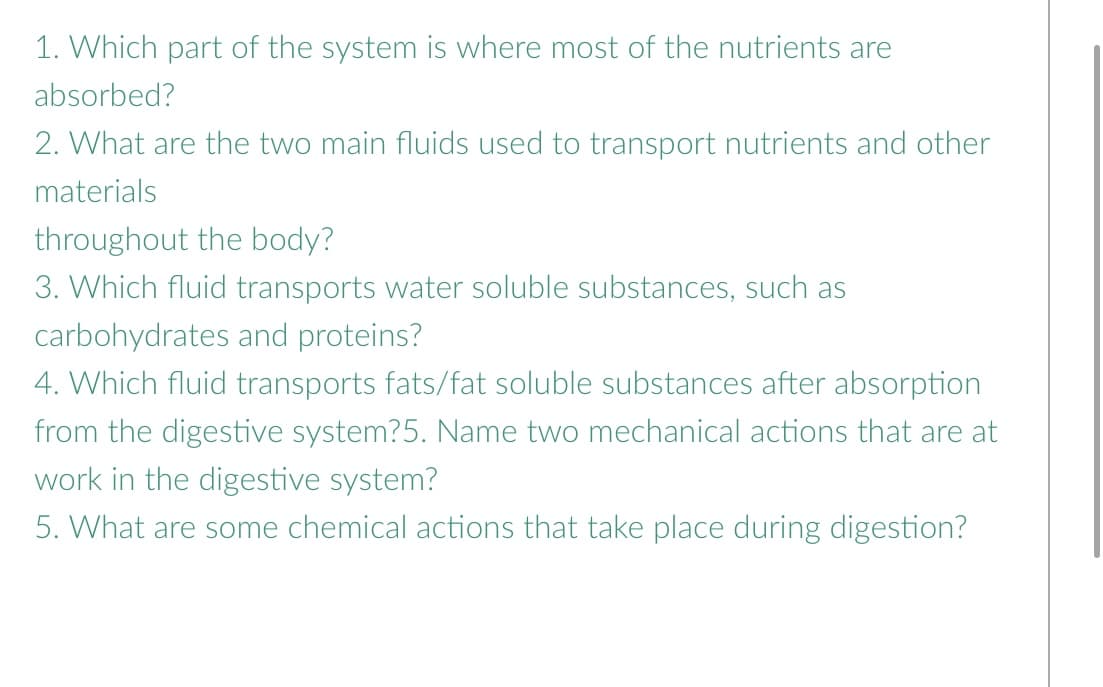 1. Which part of the system is where most of the nutrients are
absorbed?
2. What are the two main fluids used to transport nutrients and other
materials
throughout the body?
3. Which fluid transports water soluble substances, such as
carbohydrates and proteins?
4. Which fluid transports fats/fat soluble substances after absorption
from the digestive system?5. Name two mechanical actions that are at
work in the digestive system?
5. What are some chemical actions that take place during digestion?