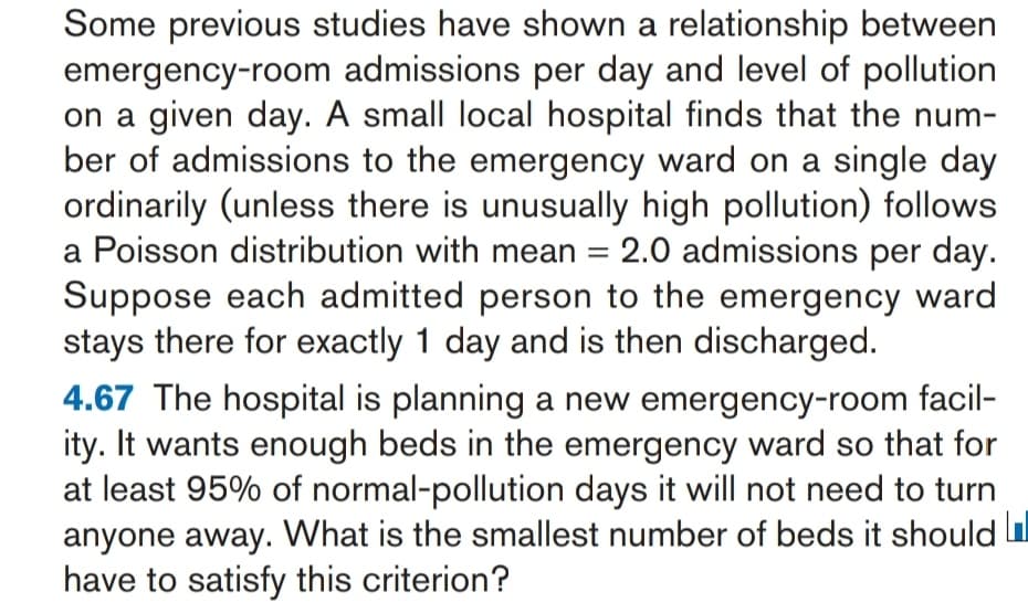 Some previous studies have shown a relationship between
emergency-room admissions per day and level of pollution
on a given day. A small local hospital finds that the num-
ber of admissions to the emergency ward on a single day
ordinarily (unless there is unusually high pollution) follows
a Poisson distribution with mean = 2.0 admissions per day.
Suppose each admitted person to the emergency ward
stays there for exactly 1 day and is then discharged.
%3D
4.67 The hospital is planning a new emergency-room facil-
ity. It wants enough beds in the emergency ward so that for
at least 95% of normal-pollution days it will not need to turn
anyone away. What is the smallest number of beds it should
have to satisfy this criterion?
