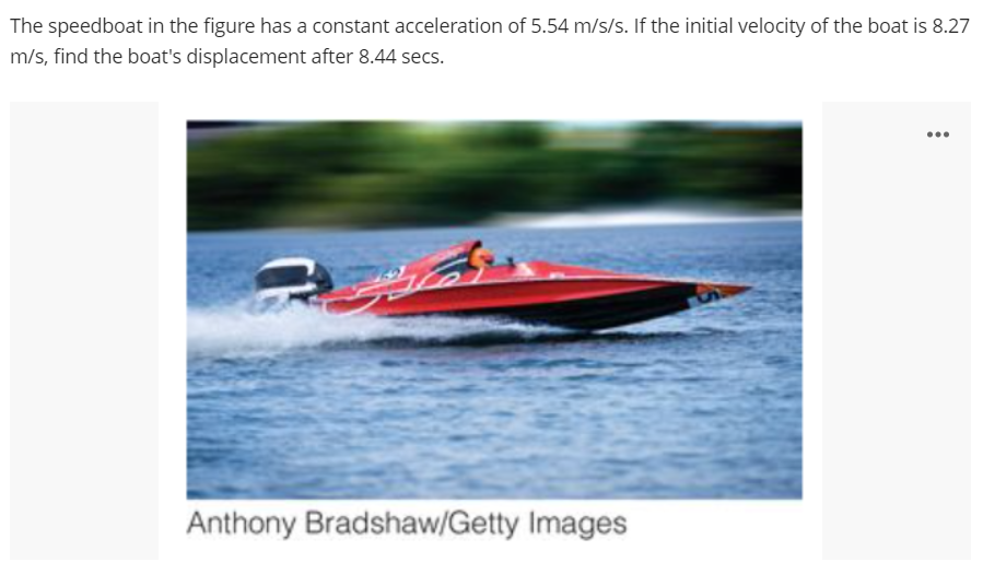 The speedboat in the figure has a constant acceleration of 5.54 m/s/s. If the initial velocity of the boat is 8.27
m/s, find the boat's displacement after 8.44 secs.
...
Anthony Bradshaw/Getty Images

