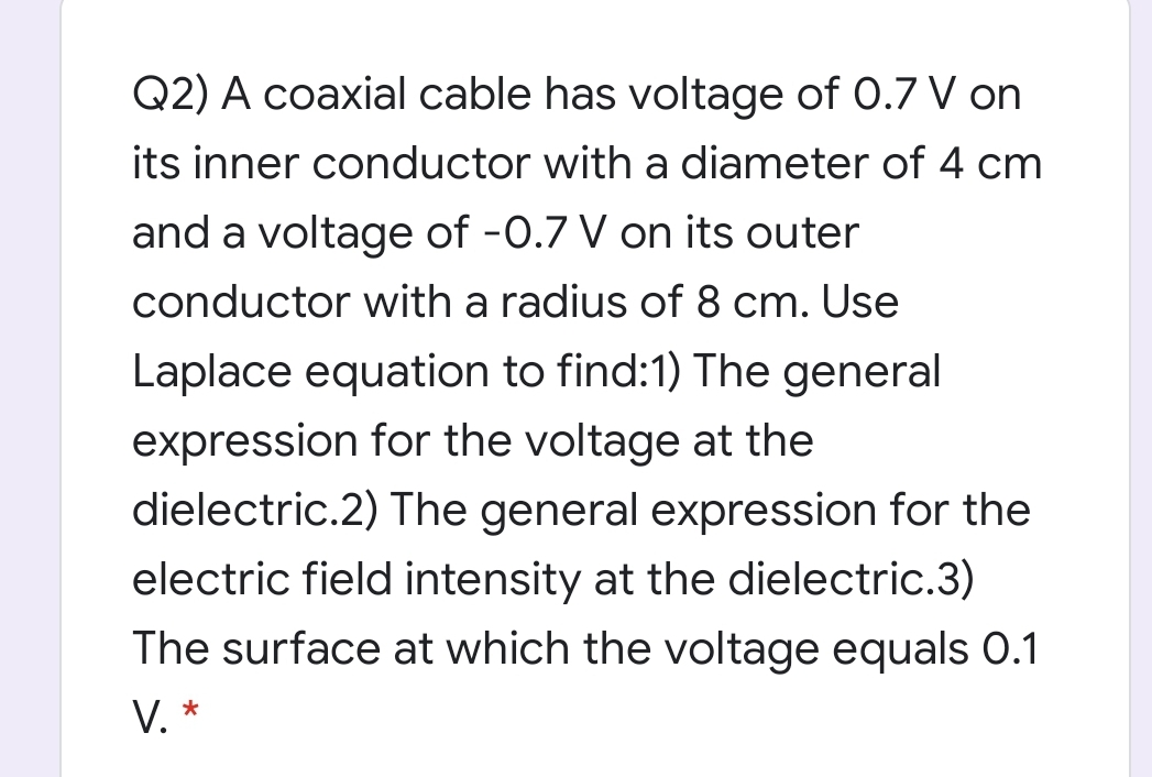 Q2) A coaxial cable has voltage of 0.7 V on
its inner conductor with a diameter of 4 cm
and a voltage of -0.7 V on its outer
conductor with a radius of 8 cm. Use
Laplace equation to find:1) The general
expression for the voltage at the
dielectric.2) The general expression for the
electric field intensity at the dielectric.3)
The surface at which the voltage equals 0.1
V. *

